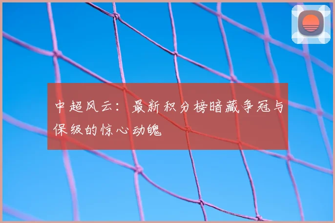 中超风云：最新积分榜暗藏争冠与保级的惊心动魄