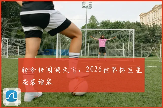 转会传闻满天飞，2026世界杯巨星花落谁家
