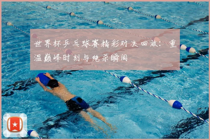 世界杯乒乓球赛精彩对决回放:重温巅峰时刻与绝杀瞬间